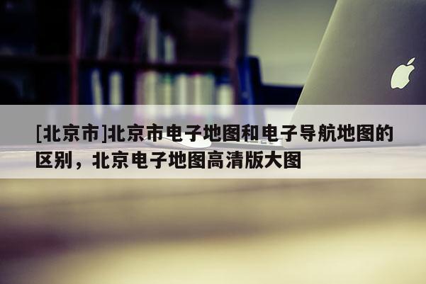 [北京市]北京市電子地圖和電子導(dǎo)航地圖的區(qū)別，北京電子地圖高清版大圖