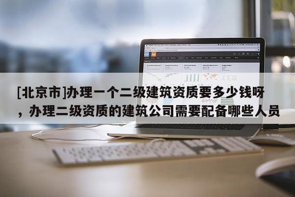 [北京市]辦理一個二級建筑資質(zhì)要多少錢呀，辦理二級資質(zhì)的建筑公司需要配備哪些人員