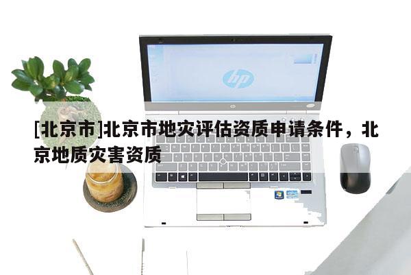 [北京市]北京市地災(zāi)評估資質(zhì)申請條件，北京地質(zhì)災(zāi)害資質(zhì)
