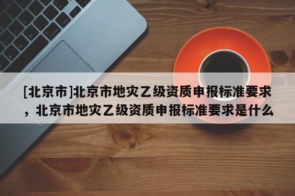 [北京市]北京市地災(zāi)乙級資質(zhì)申報標準要求，北京市地災(zāi)乙級資質(zhì)申報標準要求是什么