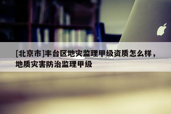 [北京市]豐臺區(qū)地災(zāi)監(jiān)理甲級資質(zhì)怎么樣，地質(zhì)災(zāi)害防治監(jiān)理甲級