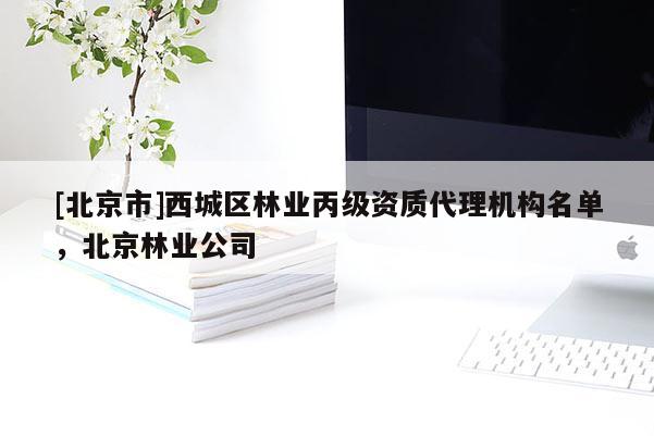 [北京市]西城區(qū)林業(yè)丙級資質(zhì)代理機構(gòu)名單，北京林業(yè)公司