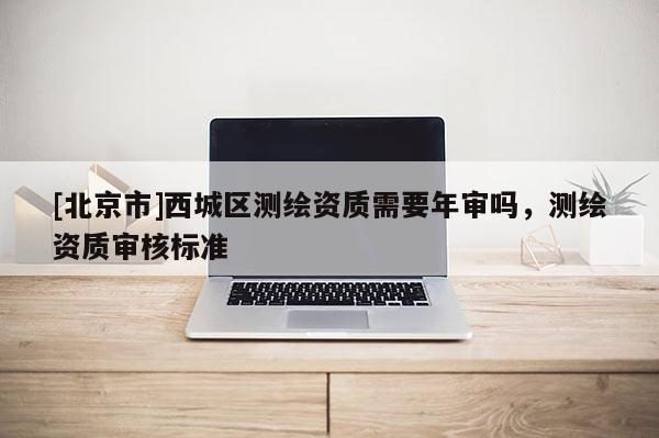 [北京市]西城區(qū)測繪資質(zhì)需要年審嗎，測繪資質(zhì)審核標(biāo)準(zhǔn)