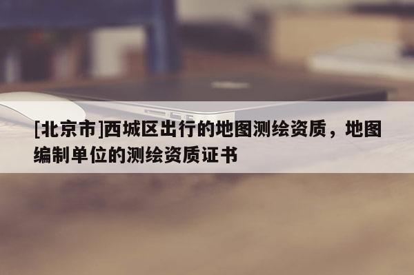 [北京市]西城區(qū)出行的地圖測(cè)繪資質(zhì)，地圖編制單位的測(cè)繪資質(zhì)證書