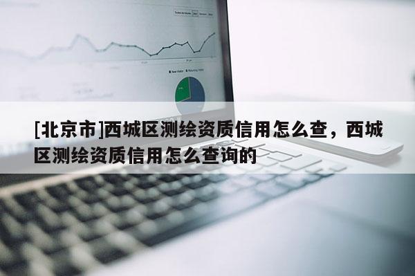 [北京市]西城區(qū)測(cè)繪資質(zhì)信用怎么查，西城區(qū)測(cè)繪資質(zhì)信用怎么查詢的