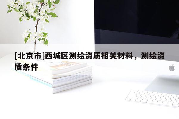 [北京市]西城區(qū)測(cè)繪資質(zhì)相關(guān)材料，測(cè)繪資質(zhì)條件