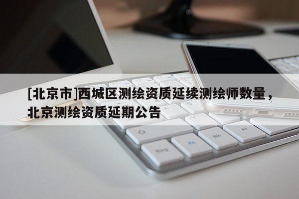 [北京市]西城區(qū)測繪資質(zhì)延續(xù)測繪師數(shù)量，北京測繪資質(zhì)延期公告