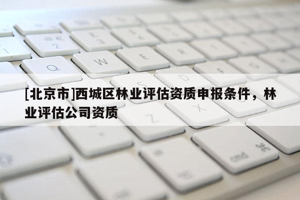 [北京市]西城區(qū)林業(yè)評估資質(zhì)申報條件，林業(yè)評估公司資質(zhì)