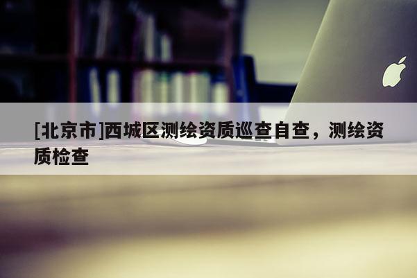 [北京市]西城區(qū)測(cè)繪資質(zhì)巡查自查，測(cè)繪資質(zhì)檢查