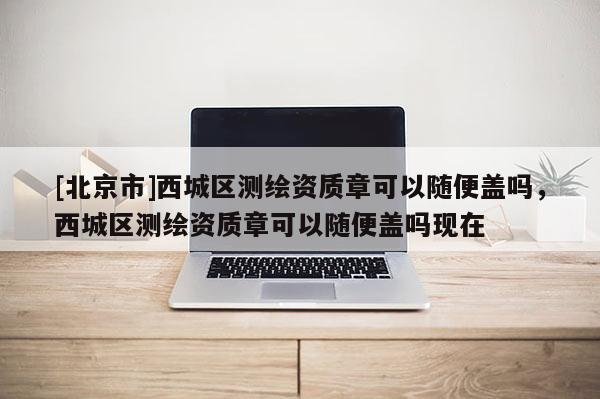 [北京市]西城區(qū)測(cè)繪資質(zhì)章可以隨便蓋嗎，西城區(qū)測(cè)繪資質(zhì)章可以隨便蓋嗎現(xiàn)在
