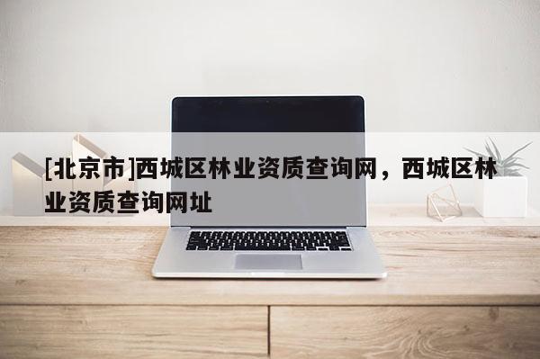 [北京市]西城區(qū)林業(yè)資質查詢網(wǎng)，西城區(qū)林業(yè)資質查詢網(wǎng)址