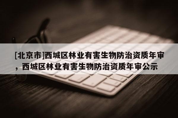[北京市]西城區(qū)林業(yè)有害生物防治資質(zhì)年審，西城區(qū)林業(yè)有害生物防治資質(zhì)年審公示