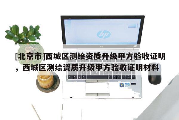 [北京市]西城區(qū)測(cè)繪資質(zhì)升級(jí)甲方驗(yàn)收證明，西城區(qū)測(cè)繪資質(zhì)升級(jí)甲方驗(yàn)收證明材料