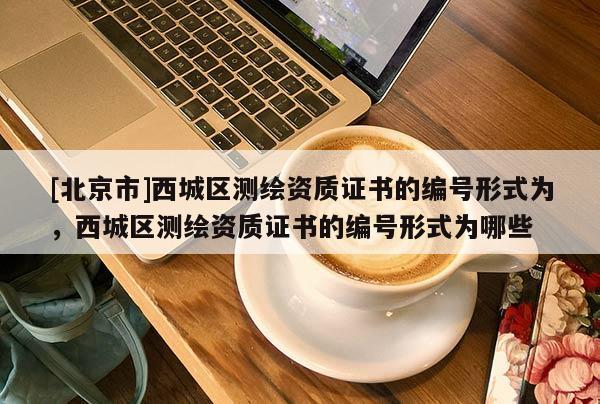 [北京市]西城區(qū)測繪資質(zhì)證書的編號形式為，西城區(qū)測繪資質(zhì)證書的編號形式為哪些