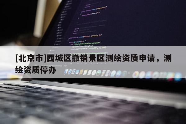 [北京市]西城區(qū)撤銷景區(qū)測繪資質(zhì)申請，測繪資質(zhì)停辦
