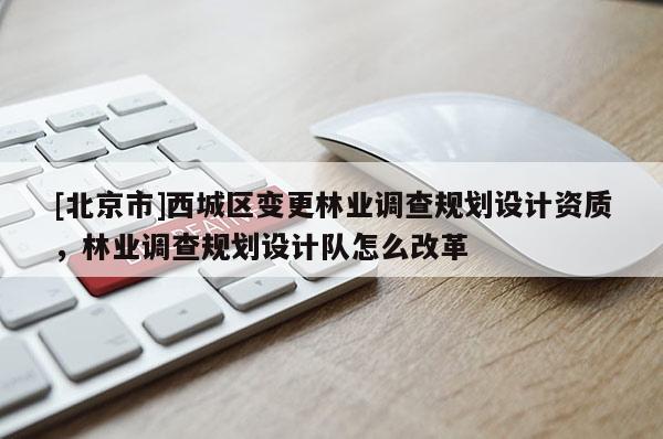 [北京市]西城區(qū)變更林業(yè)調(diào)查規(guī)劃設(shè)計資質(zhì)，林業(yè)調(diào)查規(guī)劃設(shè)計隊怎么改革