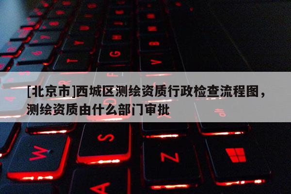 [北京市]西城區(qū)測繪資質(zhì)行政檢查流程圖，測繪資質(zhì)由什么部門審批