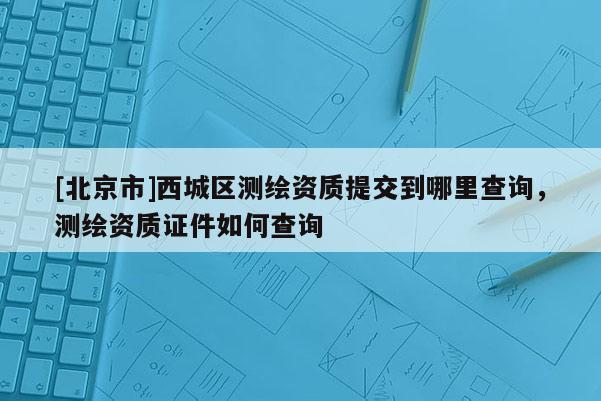 [北京市]西城區(qū)測繪資質(zhì)提交到哪里查詢，測繪資質(zhì)證件如何查詢