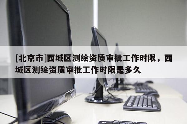 [北京市]西城區(qū)測(cè)繪資質(zhì)審批工作時(shí)限，西城區(qū)測(cè)繪資質(zhì)審批工作時(shí)限是多久
