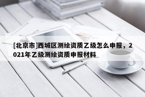 [北京市]西城區(qū)測(cè)繪資質(zhì)乙級(jí)怎么申報(bào)，2021年乙級(jí)測(cè)繪資質(zhì)申報(bào)材料