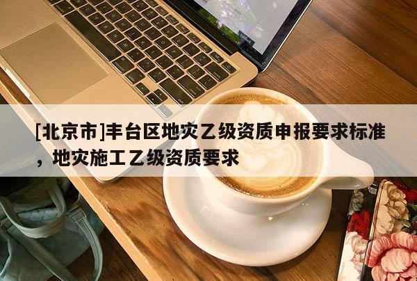 [北京市]豐臺區(qū)地災乙級資質(zhì)申報要求標準，地災施工乙級資質(zhì)要求