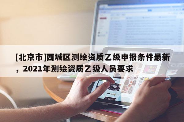 [北京市]西城區(qū)測(cè)繪資質(zhì)乙級(jí)申報(bào)條件最新，2021年測(cè)繪資質(zhì)乙級(jí)人員要求