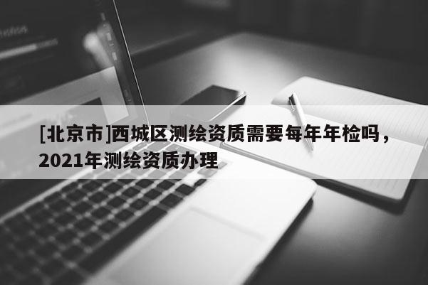 [北京市]西城區(qū)測(cè)繪資質(zhì)需要每年年檢嗎，2021年測(cè)繪資質(zhì)辦理