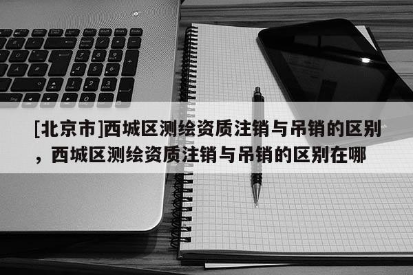 [北京市]西城區(qū)測繪資質(zhì)注銷與吊銷的區(qū)別，西城區(qū)測繪資質(zhì)注銷與吊銷的區(qū)別在哪