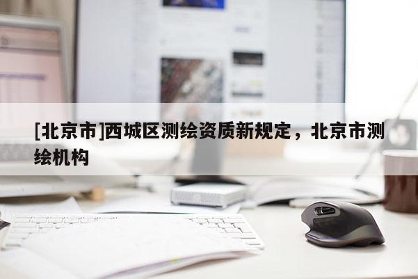 [北京市]西城區(qū)測(cè)繪資質(zhì)新規(guī)定，北京市測(cè)繪機(jī)構(gòu)