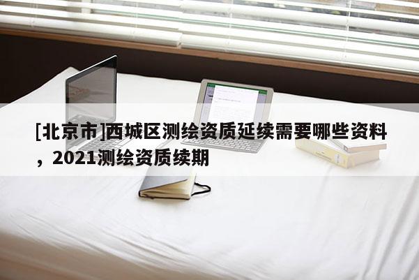 [北京市]西城區(qū)測(cè)繪資質(zhì)延續(xù)需要哪些資料，2021測(cè)繪資質(zhì)續(xù)期
