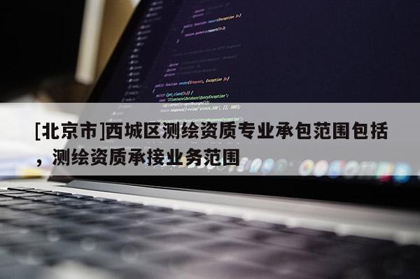 [北京市]西城區(qū)測繪資質(zhì)專業(yè)承包范圍包括，測繪資質(zhì)承接業(yè)務范圍