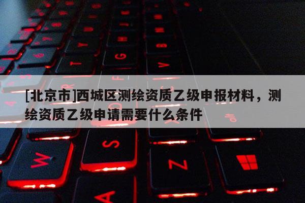 [北京市]西城區(qū)測繪資質(zhì)乙級申報(bào)材料，測繪資質(zhì)乙級申請需要什么條件