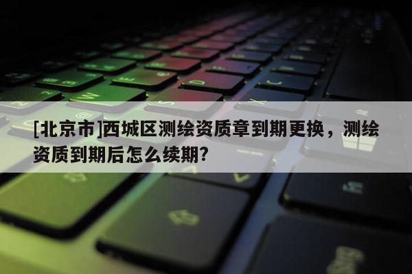 [北京市]西城區(qū)測繪資質(zhì)章到期更換，測繪資質(zhì)到期后怎么續(xù)期?