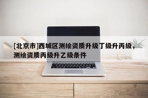 [北京市]西城區(qū)測(cè)繪資質(zhì)升級(jí)丁級(jí)升丙級(jí)，測(cè)繪資質(zhì)丙級(jí)升乙級(jí)條件