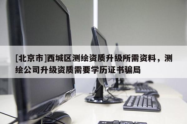 [北京市]西城區(qū)測(cè)繪資質(zhì)升級(jí)所需資料，測(cè)繪公司升級(jí)資質(zhì)需要學(xué)歷證書(shū)騙局