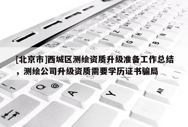 [北京市]西城區(qū)測(cè)繪資質(zhì)升級(jí)準(zhǔn)備工作總結(jié)，測(cè)繪公司升級(jí)資質(zhì)需要學(xué)歷證書(shū)騙局