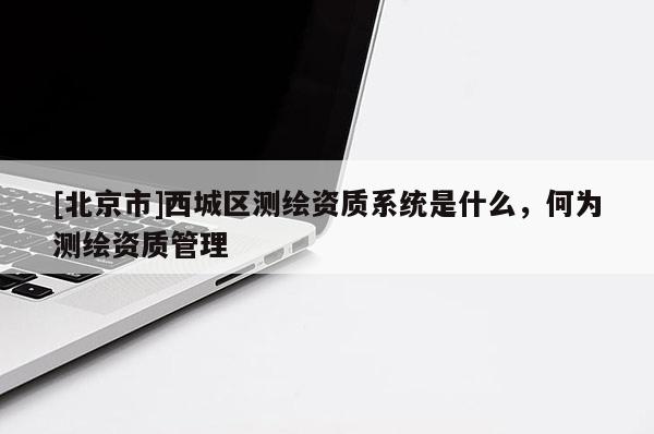[北京市]西城區(qū)測繪資質系統(tǒng)是什么，何為測繪資質管理