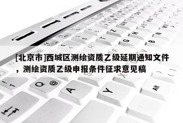 [北京市]西城區(qū)測(cè)繪資質(zhì)乙級(jí)延期通知文件，測(cè)繪資質(zhì)乙級(jí)申報(bào)條件征求意見稿