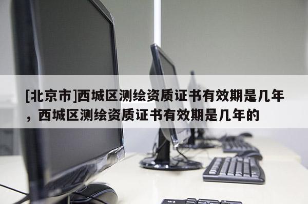 [北京市]西城區(qū)測繪資質(zhì)證書有效期是幾年，西城區(qū)測繪資質(zhì)證書有效期是幾年的
