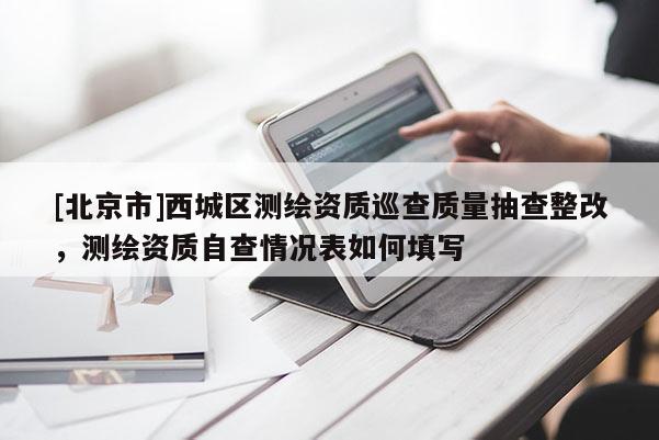 [北京市]西城區(qū)測繪資質(zhì)巡查質(zhì)量抽查整改，測繪資質(zhì)自查情況表如何填寫
