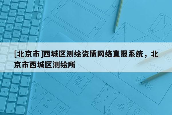 [北京市]西城區(qū)測(cè)繪資質(zhì)網(wǎng)絡(luò)直報(bào)系統(tǒng)，北京市西城區(qū)測(cè)繪所