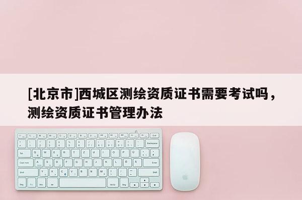 [北京市]西城區(qū)測繪資質(zhì)證書需要考試嗎，測繪資質(zhì)證書管理辦法