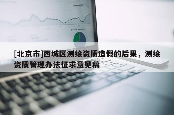 [北京市]西城區(qū)測(cè)繪資質(zhì)造假的后果，測(cè)繪資質(zhì)管理辦法征求意見稿
