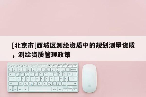 [北京市]西城區(qū)測(cè)繪資質(zhì)中的規(guī)劃測(cè)量資質(zhì)，測(cè)繪資質(zhì)管理政策