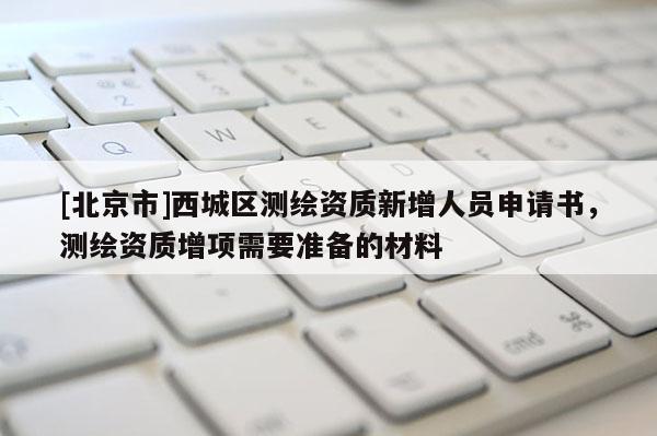 [北京市]西城區(qū)測(cè)繪資質(zhì)新增人員申請(qǐng)書，測(cè)繪資質(zhì)增項(xiàng)需要準(zhǔn)備的材料