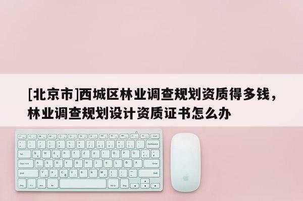 [北京市]西城區(qū)林業(yè)調(diào)查規(guī)劃資質(zhì)得多錢，林業(yè)調(diào)查規(guī)劃設(shè)計(jì)資質(zhì)證書怎么辦