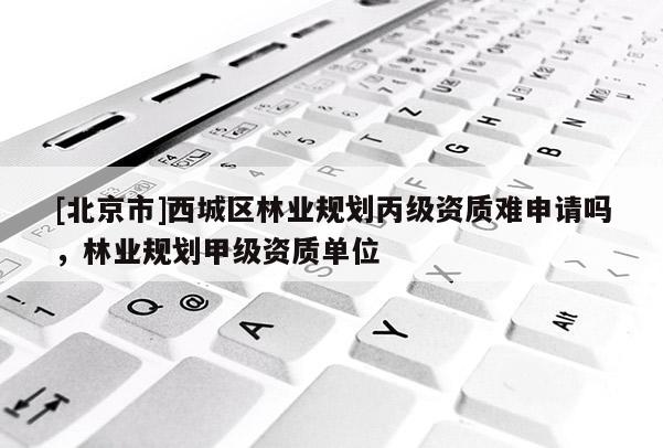 [北京市]西城區(qū)林業(yè)規(guī)劃丙級(jí)資質(zhì)難申請(qǐng)嗎，林業(yè)規(guī)劃甲級(jí)資質(zhì)單位