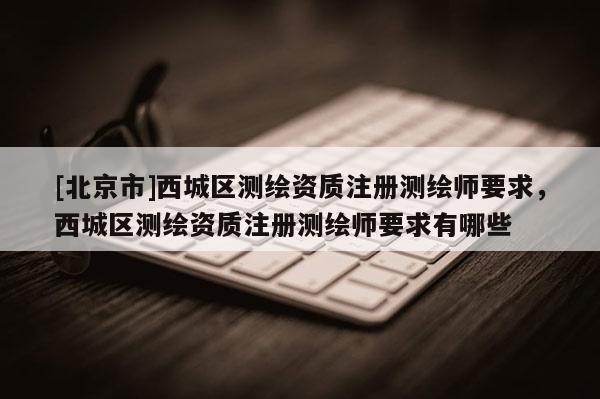 [北京市]西城區(qū)測繪資質注冊測繪師要求，西城區(qū)測繪資質注冊測繪師要求有哪些