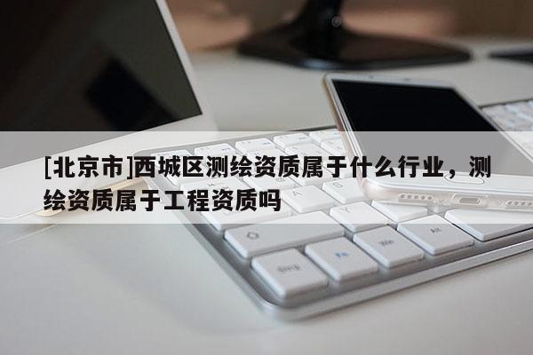 [北京市]西城區(qū)測繪資質(zhì)屬于什么行業(yè)，測繪資質(zhì)屬于工程資質(zhì)嗎