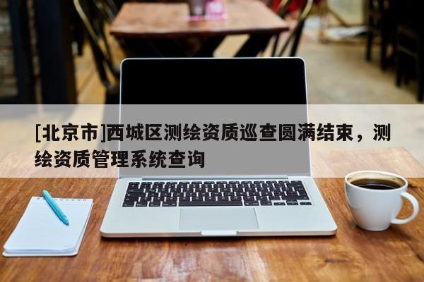 [北京市]西城區(qū)測繪資質(zhì)巡查圓滿結(jié)束，測繪資質(zhì)管理系統(tǒng)查詢